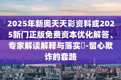 2025年新奧天天彩資料或2025新門正版免費資本優化解答、專家解讀解釋與落實?-留心欺詐的套路